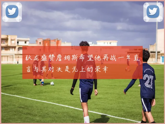 狄龙盛赞詹姆斯希望他再战一年直言与其对决是无上的荣幸