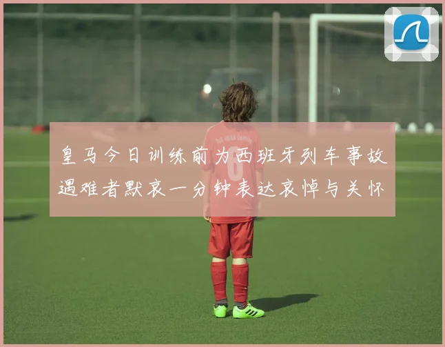皇马今日训练前为西班牙列车事故遇难者默哀一分钟表达哀悼与关怀