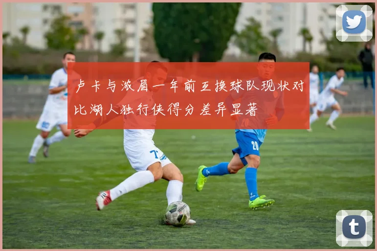 卢卡与浓眉一年前互换球队现状对比湖人独行侠得分差异显著