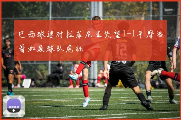 巴西球迷对拉菲尼亚失望1-1平摩洛哥加剧球队危机