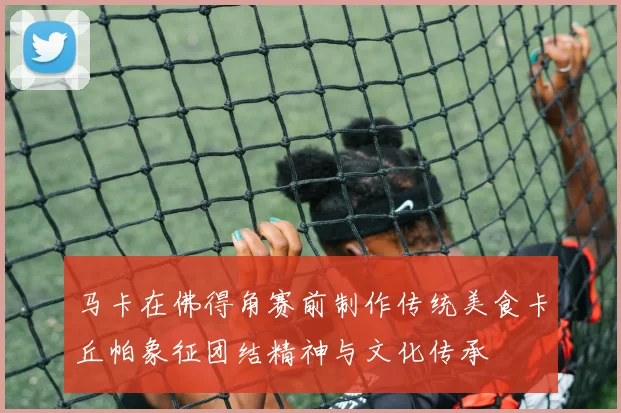 马卡在佛得角赛前制作传统美食卡丘帕象征团结精神与文化传承