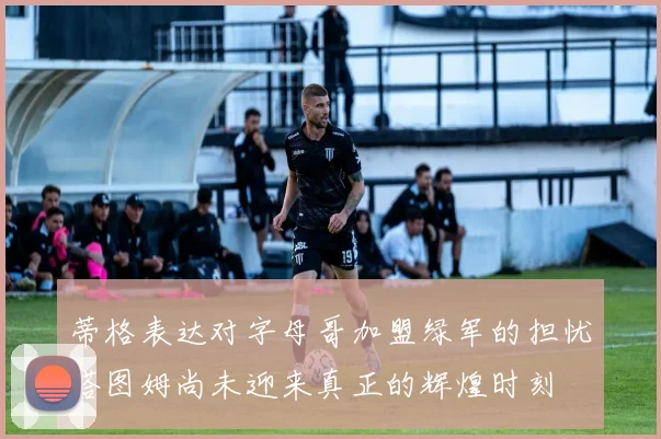 蒂格表达对字母哥加盟绿军的担忧塔图姆尚未迎来真正的辉煌时刻