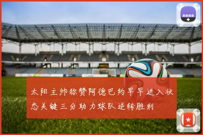 太阳主帅称赞阿德巴约早早进入状态关键三分助力球队逆转胜利