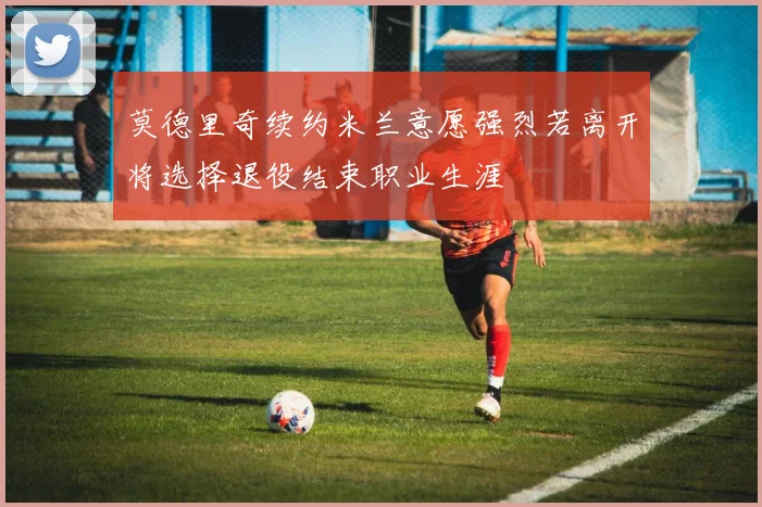 莫德里奇续约米兰意愿强烈若离开将选择退役结束职业生涯