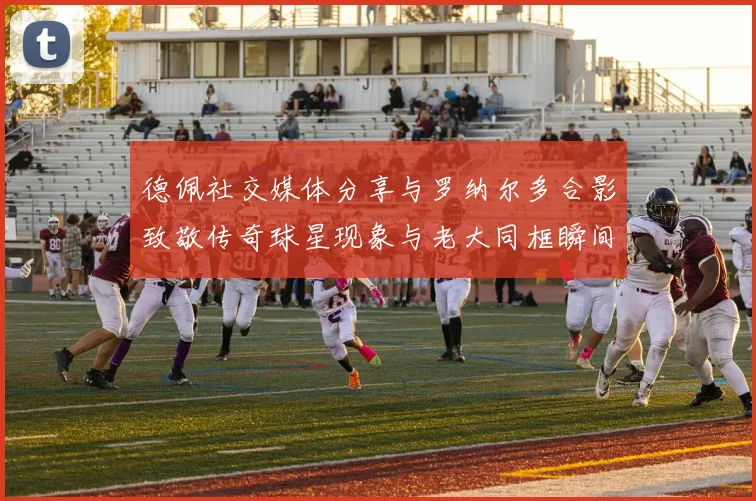 德佩社交媒体分享与罗纳尔多合影致敬传奇球星现象与老大同框瞬间