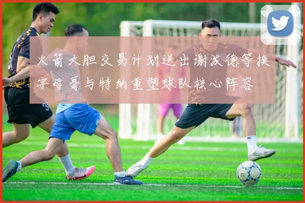 火箭大胆交易计划送出谢泼德等换字母哥与特纳重塑球队核心阵容