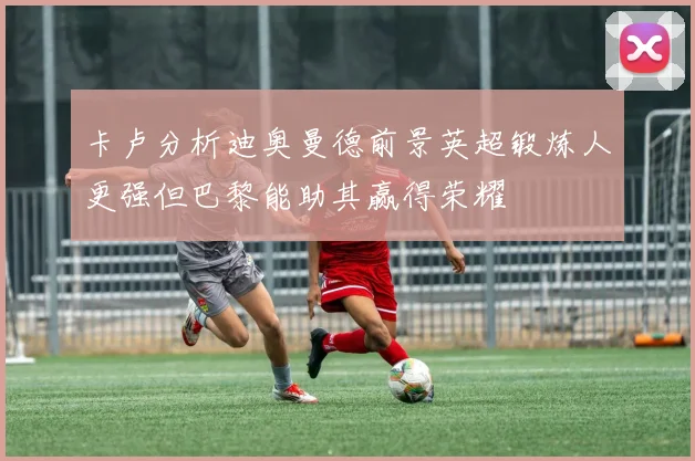 卡卢分析迪奥曼德前景英超锻炼人更强但巴黎能助其赢得荣耀