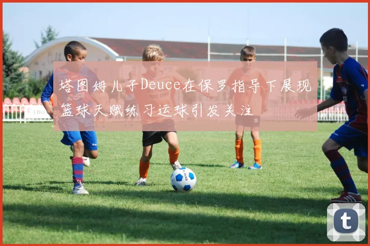 塔图姆儿子Deuce在保罗指导下展现篮球天赋练习运球引发关注