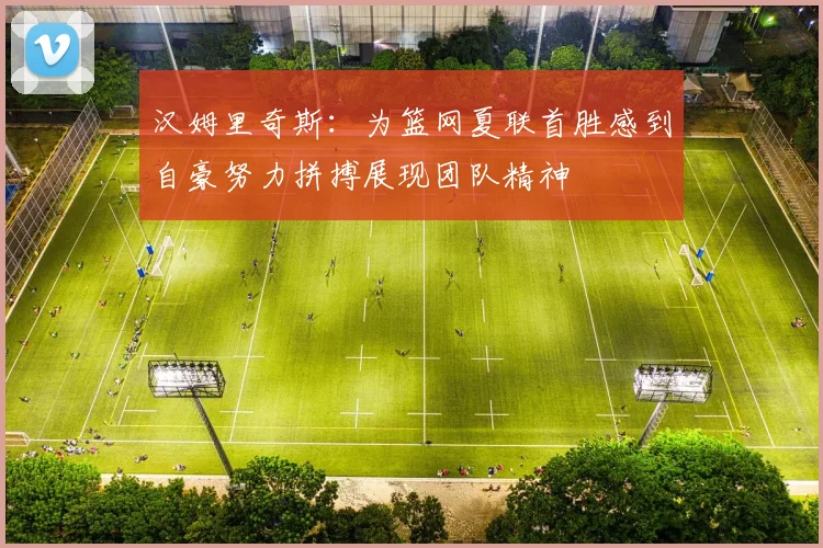 汉姆里奇斯：为篮网夏联首胜感到自豪努力拼搏展现团队精神