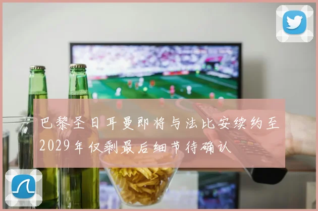 巴黎圣日耳曼即将与法比安续约至2029年仅剩最后细节待确认