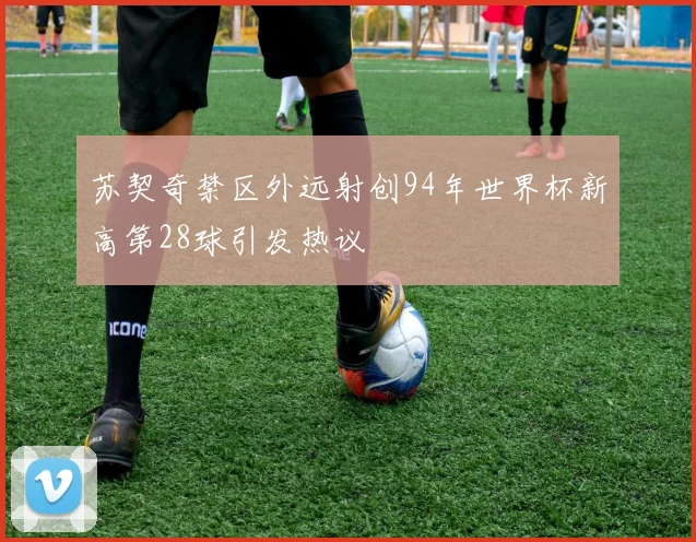 苏契奇禁区外远射创94年世界杯新高第28球引发热议