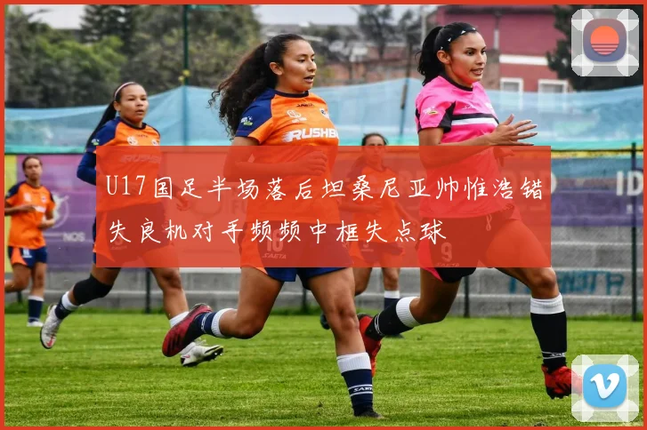 U17国足半场落后坦桑尼亚帅惟浩错失良机对手频频中框失点球