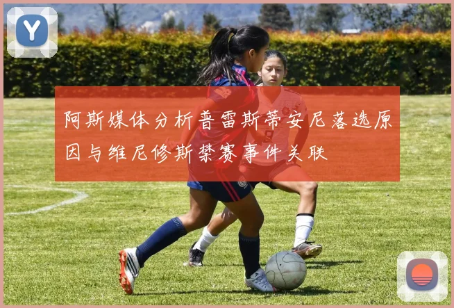 阿斯媒体分析普雷斯蒂安尼落选原因与维尼修斯禁赛事件关联