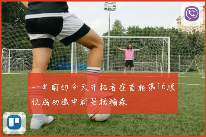 一年前的今天开拓者在首轮第16顺位成功选中新星杨瀚森