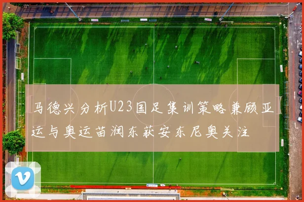 马德兴分析U23国足集训策略兼顾亚运与奥运苗润东获安东尼奥关注
