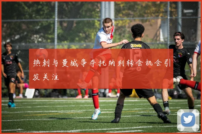 热刺与曼城争夺托纳利转会机会引发关注