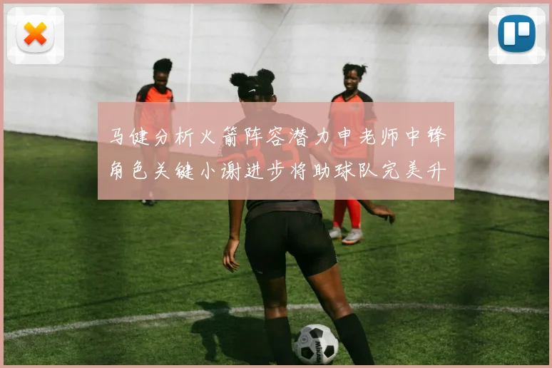 马健分析火箭阵容潜力申老师中锋角色关键小谢进步将助球队完美升级