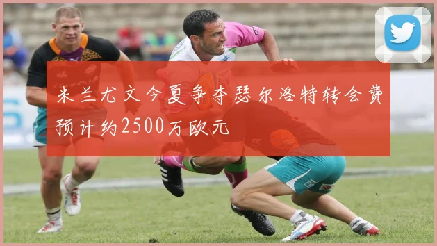米兰尤文今夏争夺瑟尔洛特转会费预计约2500万欧元
