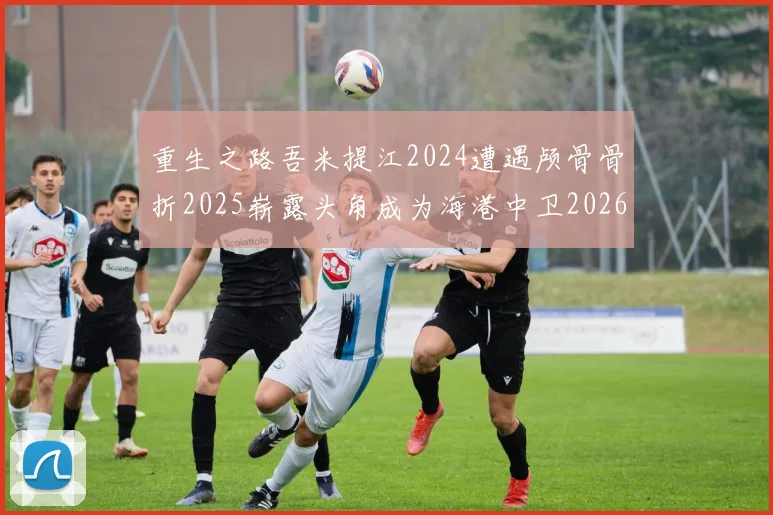 重生之路吾米提江2024遭遇颅骨骨折2025崭露头角成为海港中卫2026冲击U23冠军