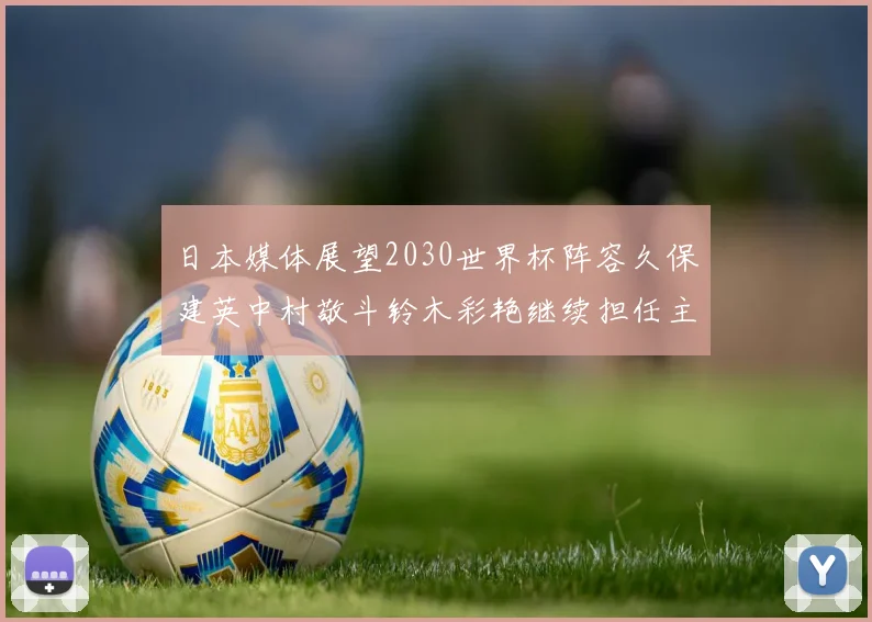日本媒体展望2030世界杯阵容久保建英中村敬斗铃木彩艳继续担任主力