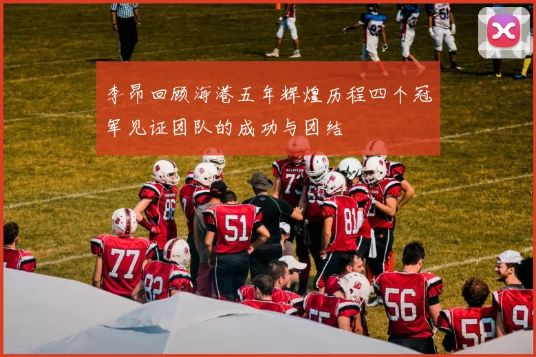 李昂回顾海港五年辉煌历程四个冠军见证团队的成功与团结