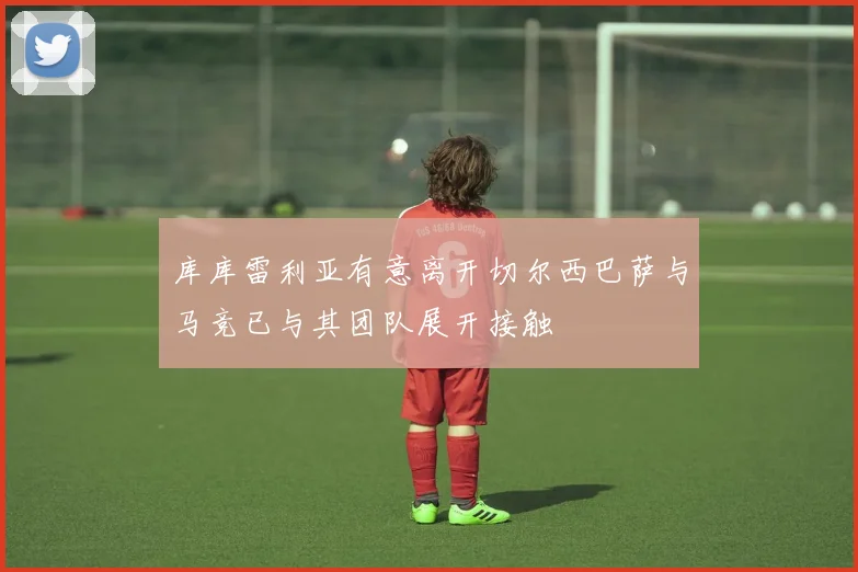 库库雷利亚有意离开切尔西巴萨与马竞已与其团队展开接触